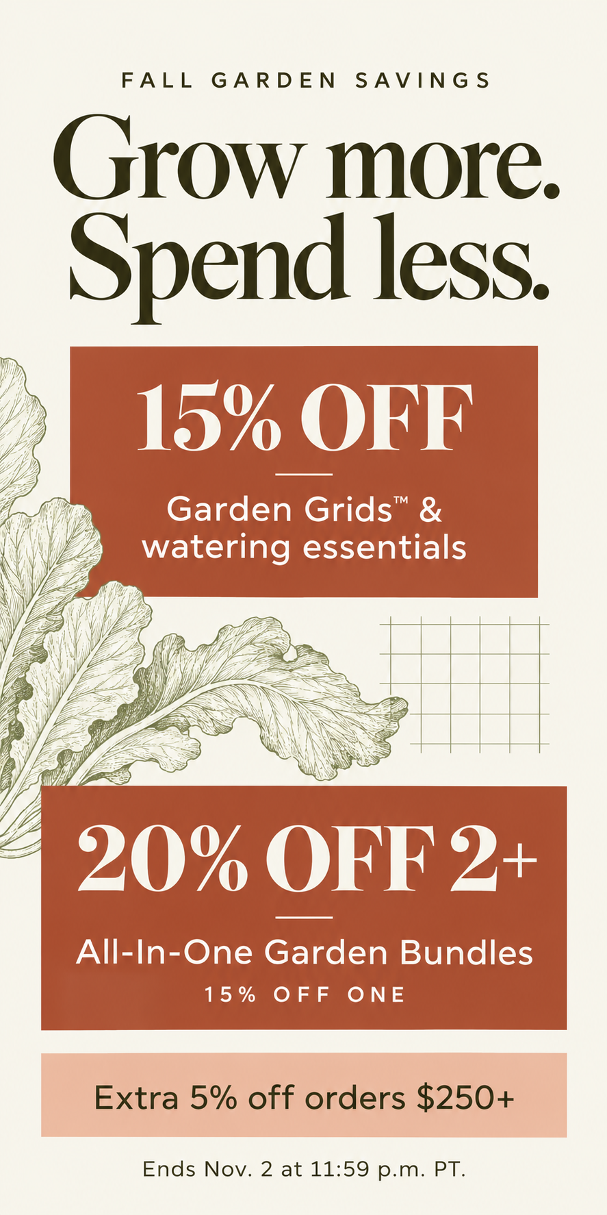 Fall Garden Savings. Grow more. Spend less. Save 15% on Garden Grids and watering essentials. Garden bundles: 15% off one, 20% off two or more of the same height. Extra 5% off orders $250+ after product discounts. Ends November 2 at 11:59 p.m. PT.